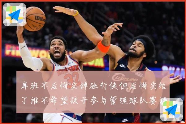 库班不后悔卖掉独行侠但后悔卖给了谁不希望孩子参与管理球队赛场复盘-深度解析