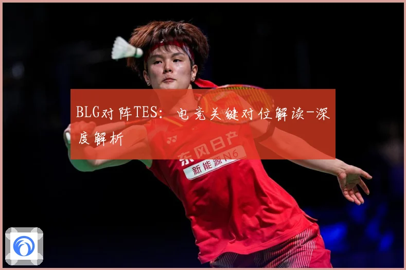BLG对阵TES：电竞关键对位解读-深度解析