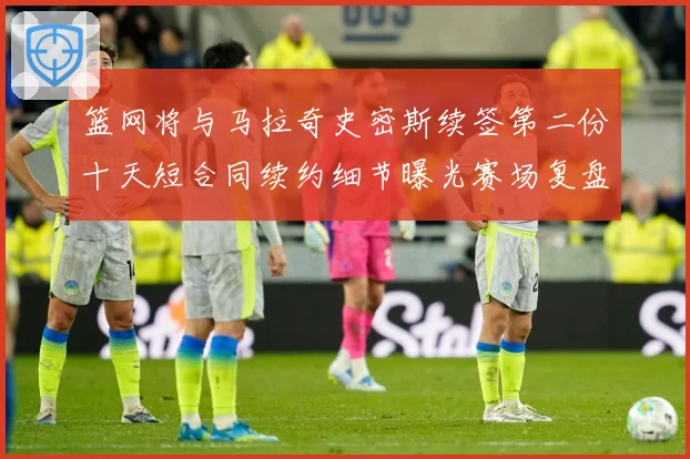 篮网将与马拉奇史密斯续签第二份十天短合同续约细节曝光赛场复盘-深度解析