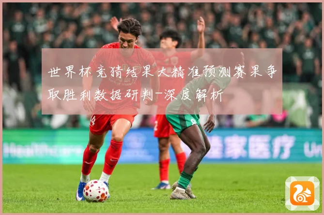 世界杯竞猜结果大精准预测赛果争取胜利数据研判-深度解析