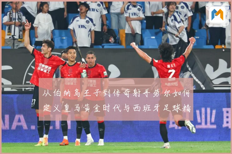 从伯纳乌王子到传奇射手劳尔如何定义皇马黄金时代与西班牙足球精数据研判-深度解析