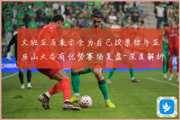 文班亚马表示会为自己投票称与亚历山大各有优势赛场复盘-深度解析