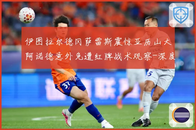伊图拉尔德冈萨雷斯震惊亚历山大阿诺德意外免遭红牌战术观察-深度解析